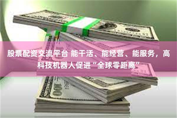 股票配资交流平台 能干活、能经营、能服务，高科技机器人促进“全球零距离”