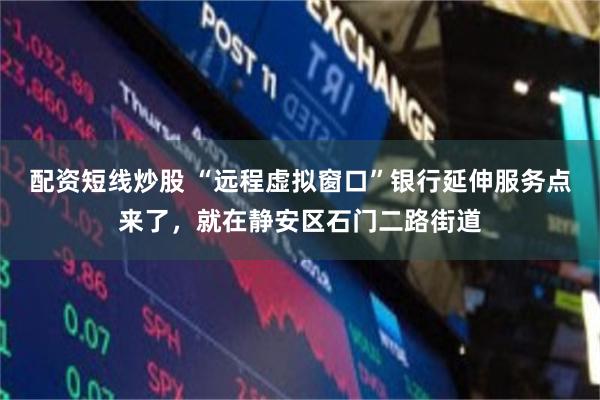 配资短线炒股 “远程虚拟窗口”银行延伸服务点来了，就在静安区石门二路街道