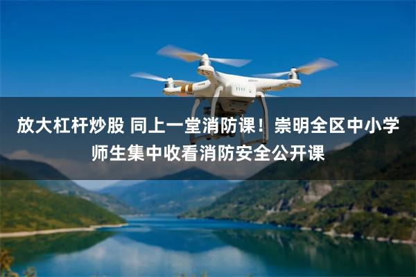 放大杠杆炒股 同上一堂消防课！崇明全区中小学师生集中收看消防安全公开课