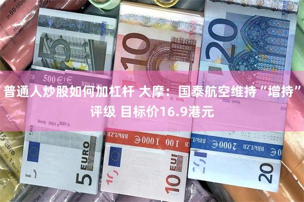 普通人炒股如何加杠杆 大摩：国泰航空维持“增持”评级 目标价16.9港元