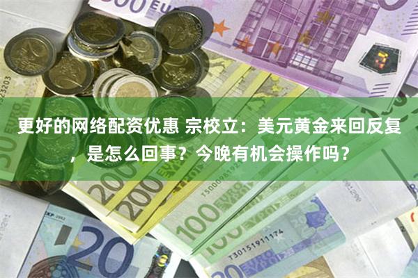 更好的网络配资优惠 宗校立：美元黄金来回反复，是怎么回事？今晚有机会操作吗？