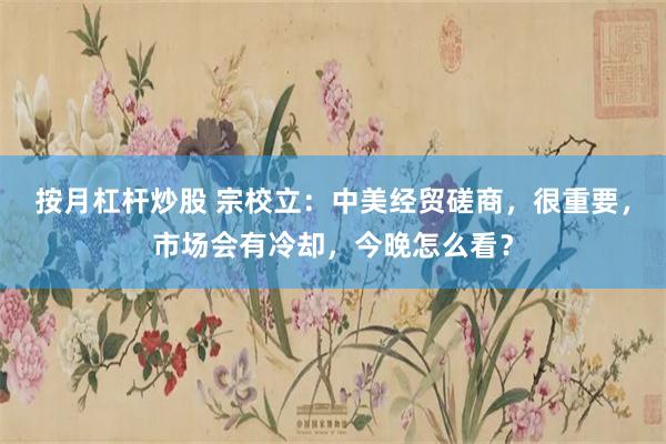 按月杠杆炒股 宗校立：中美经贸磋商，很重要，市场会有冷却，今晚怎么看？