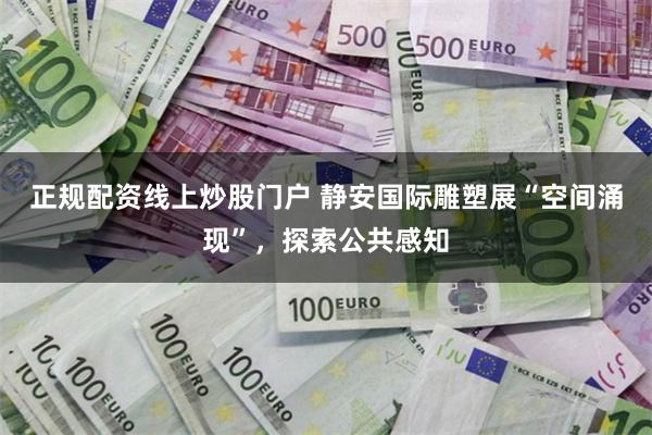 正规配资线上炒股门户 静安国际雕塑展“空间涌现”，探索公共感知