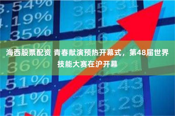 海西股票配资 青春献演预热开幕式，第48届世界技能大赛在沪开幕