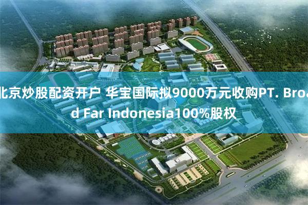 北京炒股配资开户 华宝国际拟9000万元收购PT. Broad Far Indonesia100%股权