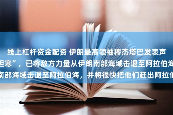 线上杠杆资金配资 伊朗最高领袖穆杰塔巴发表声明：伊朗表现“令敌人胆寒”，已将敌方力量从伊朗南部海域击退至阿拉伯海，并将很快把他们赶出阿拉伯海