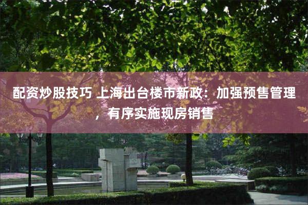 配资炒股技巧 上海出台楼市新政：加强预售管理，有序实施现房销售