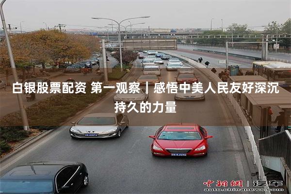 白银股票配资 第一观察｜感悟中美人民友好深沉持久的力量