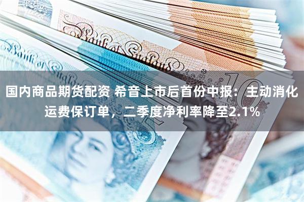 国内商品期货配资 希音上市后首份中报：主动消化运费保订单，二季度净利率降至2.1%