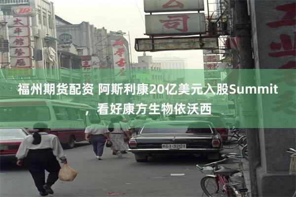 福州期货配资 阿斯利康20亿美元入股Summit,看好康方生物依沃西
