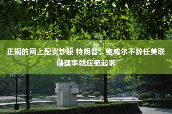 正规的网上配资炒股 特朗普:鲍威尔不辞任美联储理事就应被起诉