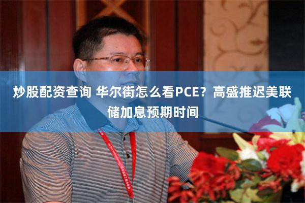 炒股配资查询 华尔街怎么看PCE?高盛推迟美联储加息预期时间