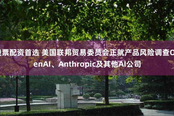 股票配资首选 美国联邦贸易委员会正就产品风险调查OpenAI、Anthropic及其他AI公司