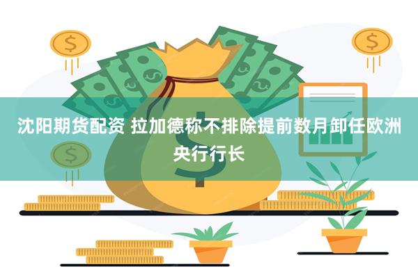 沈阳期货配资 拉加德称不排除提前数月卸任欧洲央行行长