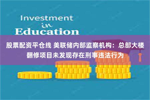 股票配资平仓线 美联储内部监察机构：总部大楼翻修项目未发现存在刑事违法行为