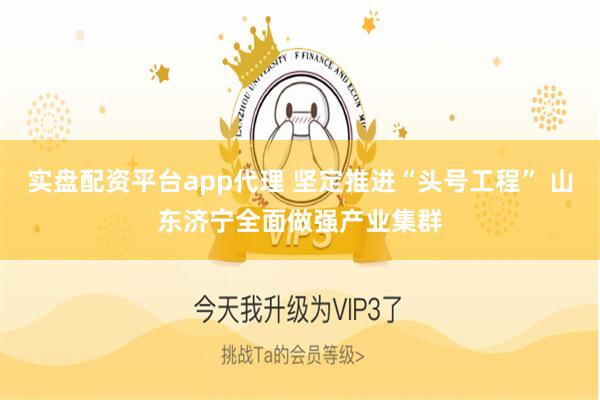 实盘配资平台app代理 坚定推进“头号工程” 山东济宁全面做强产业集群