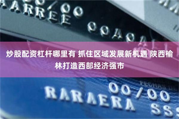 炒股配资杠杆哪里有 抓住区域发展新机遇 陕西榆林打造西部经济强市