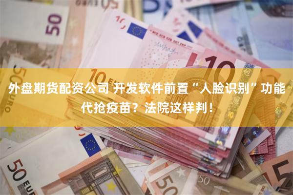 外盘期货配资公司 开发软件前置“人脸识别”功能代抢疫苗？法院这样判！