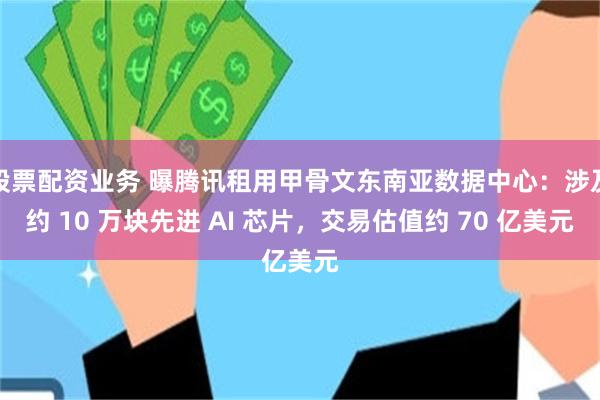 股票配资业务 曝腾讯租用甲骨文东南亚数据中心：涉及约 10 万块先进 AI 芯片，交易估值约 70 亿美元