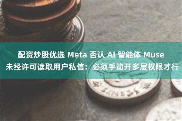 配资炒股优选 Meta 否认 AI 智能体 Muse 未经许可读取用户私信：必须手动开多层权限才行