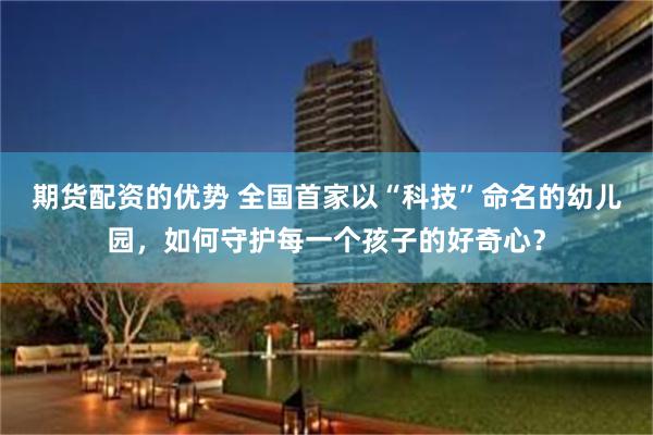 期货配资的优势 全国首家以“科技”命名的幼儿园,如何守护每一个孩子的好奇心?
