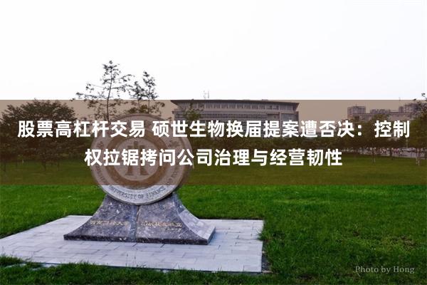 股票高杠杆交易 硕世生物换届提案遭否决：控制权拉锯拷问公司治理与经营韧性
