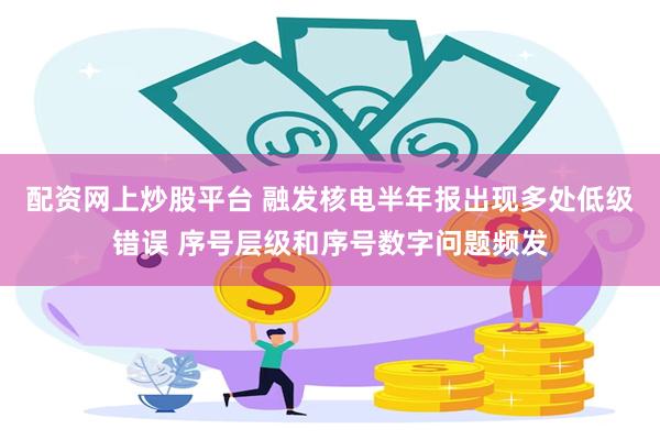 配资网上炒股平台 融发核电半年报出现多处低级错误 序号层级和序号数字问题频发