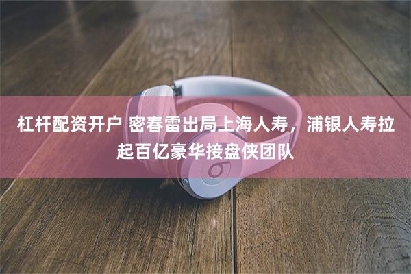 杠杆配资开户 密春雷出局上海人寿，浦银人寿拉起百亿豪华接盘侠团队