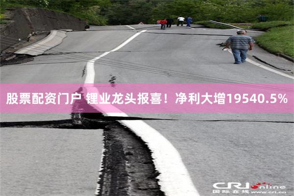 股票配资门户 锂业龙头报喜！净利大增19540.5%