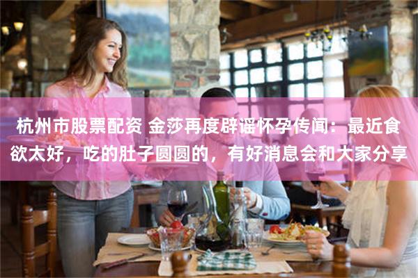 杭州市股票配资 金莎再度辟谣怀孕传闻：最近食欲太好，吃的肚子圆圆的，有好消息会和大家分享