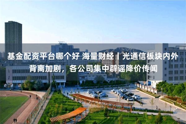 基金配资平台哪个好 海量财经丨光通信板块内外背离加剧，各公司集中辟谣降价传闻