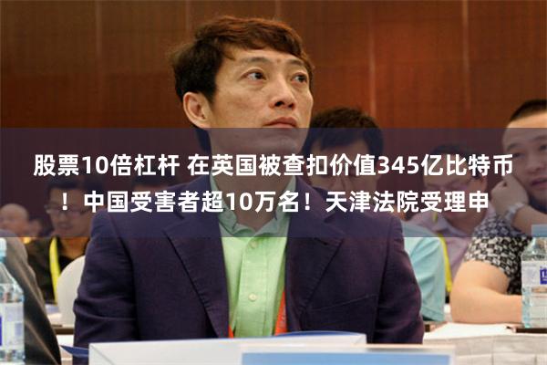 股票10倍杠杆 在英国被查扣价值345亿比特币！中国受害者超10万名！天津法院受理申