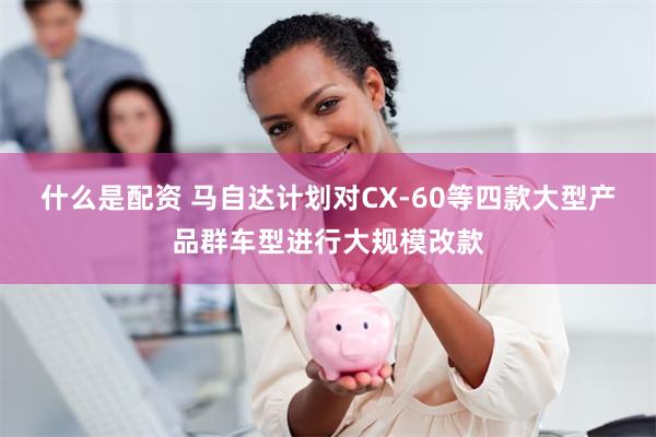 什么是配资 马自达计划对CX-60等四款大型产品群车型进行大规模改款