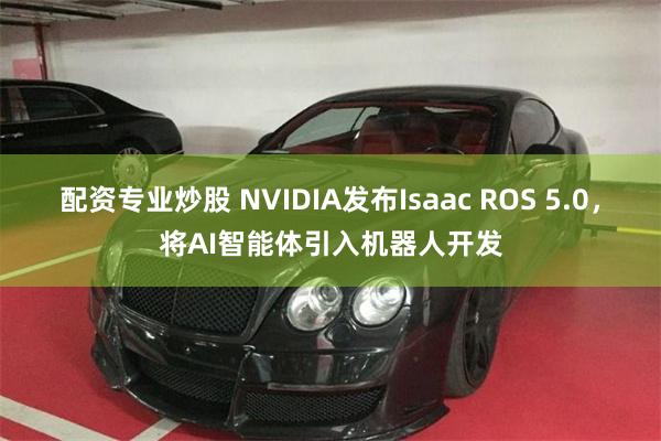 配资专业炒股 NVIDIA发布Isaac ROS 5.0，将AI智能体引入机器人开发